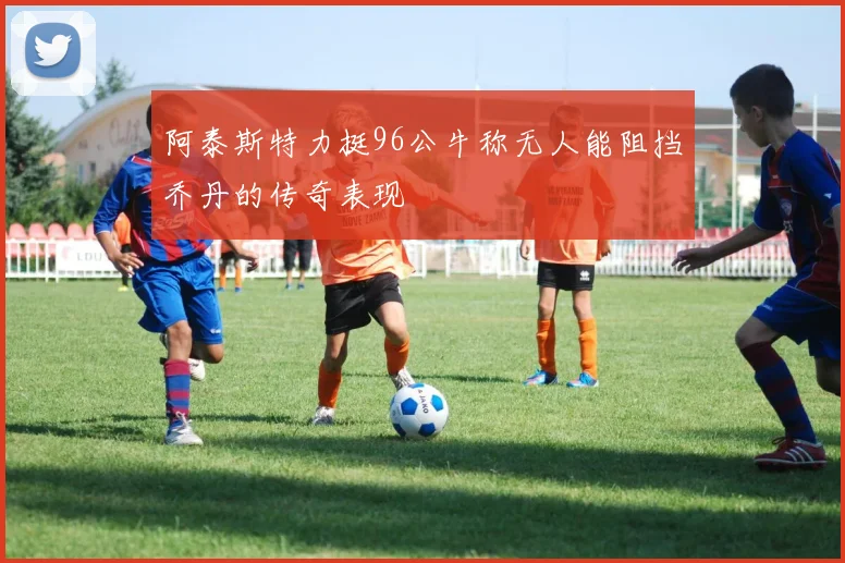 阿泰斯特力挺96公牛称无人能阻挡乔丹的传奇表现