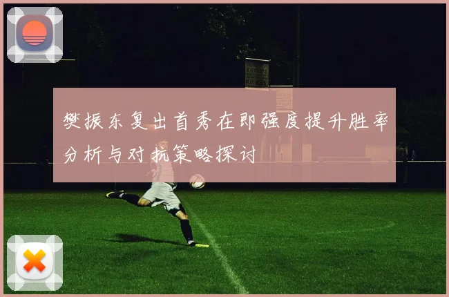 樊振东复出首秀在即强度提升胜率分析与对抗策略探讨