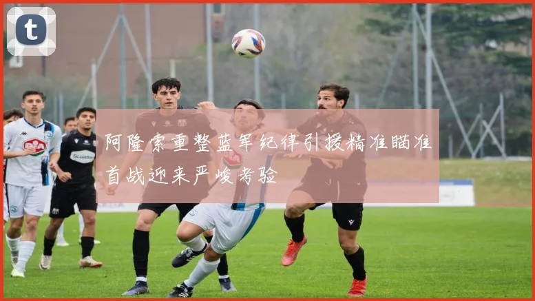阿隆索重整蓝军纪律引援精准瞄准首战迎来严峻考验
