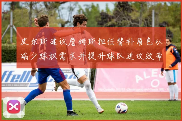 皮尔斯建议詹姆斯担任替补角色以减少球权需求并提升球队进攻效率