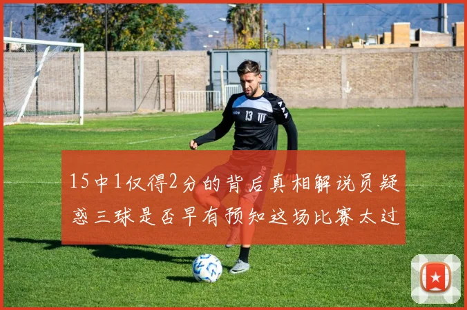 15中1仅得2分的背后真相解说员疑惑三球是否早有预知这场比赛太过抽象