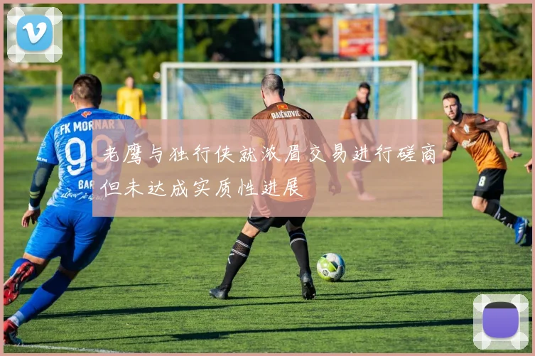 老鹰与独行侠就浓眉交易进行磋商但未达成实质性进展