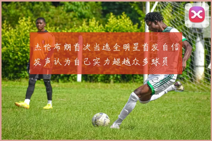 杰伦布朗首次当选全明星首发自信发声认为自己实力超越众多球员