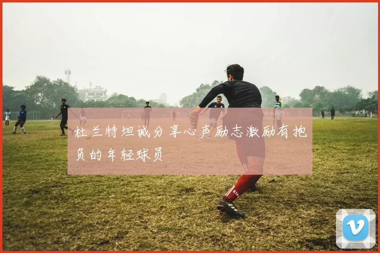 杜兰特坦诚分享心声励志激励有抱负的年轻球员