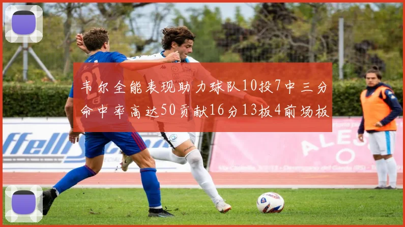 韦尔全能表现助力球队10投7中三分命中率高达50贡献16分13板4前场板
