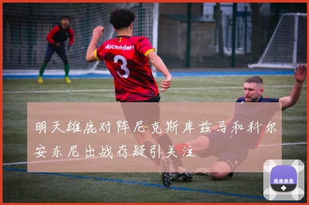 明天雄鹿对阵尼克斯库兹马和科尔安东尼出战存疑引关注