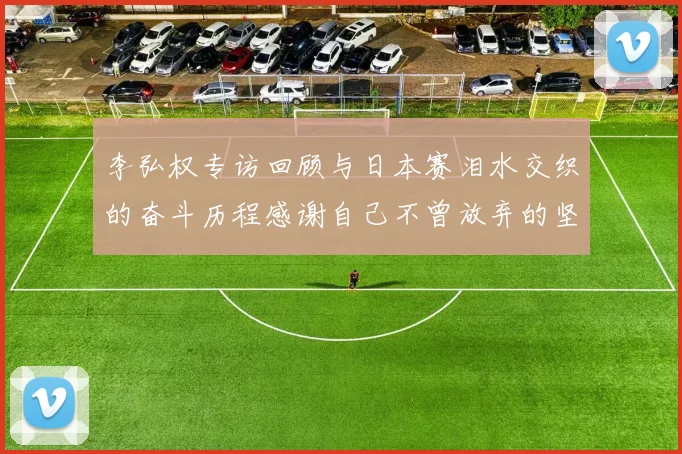 李弘权专访回顾与日本赛泪水交织的奋斗历程感谢自己不曾放弃的坚持