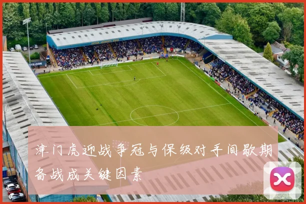 津门虎迎战争冠与保级对手间歇期备战成关键因素
