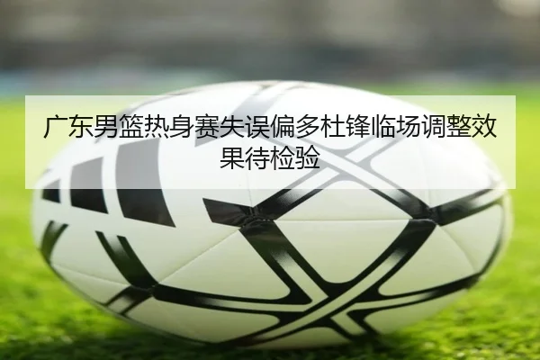 广东男篮热身赛失误偏多杜锋临场调整效果待检验